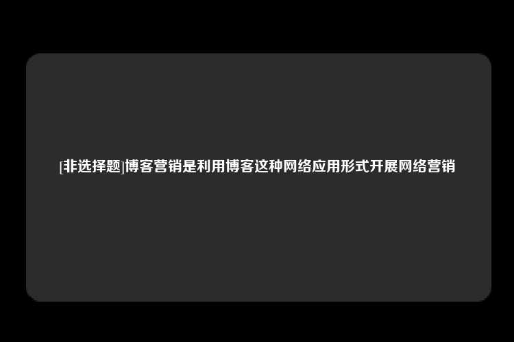 [非选择题]博客营销是利用博客这种网络应用形式开展网络营销