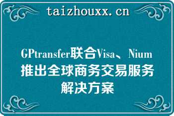 GPtransfer联合Visa、Nium推出全球商务交易服务解决方案