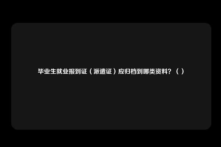 毕业生就业报到证（派遣证）应归档到哪类资料？（）