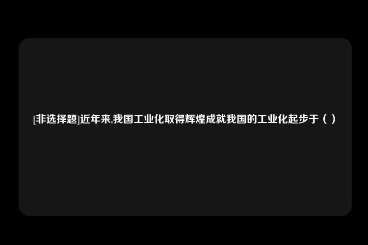 [非选择题]近年来,我国工业化取得辉煌成就我国的工业化起步于（）