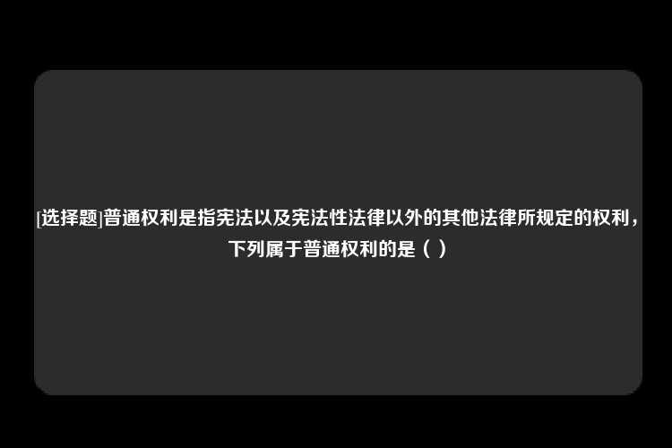 [选择题]普通权利是指宪法以及宪法性法律以外的其他法律所规定的权利，下列属于普通权利的是（）