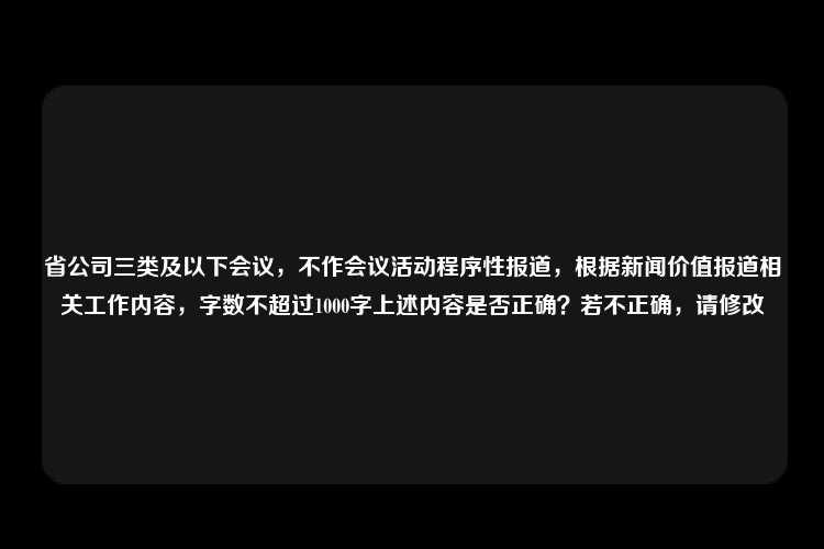 省公司三类及以下会议，不作会议活动程序性报道，根据新闻价值报道相关工作内容，字数不超过1000字上述内容是否正确？若不正确，请修改