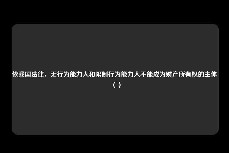 依我国法律，无行为能力人和限制行为能力人不能成为财产所有权的主体（）