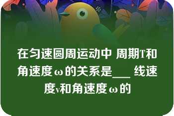 在匀速圆周运动中 周期T和角速度ω的关系是___ 线速度v和角速度ω的