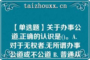 【单选题】关于办事公道,正确的认识是()。A. 对于无权者,无所谓办事公道或不公道 B. 普通从业人员也要做到办事公道 C. 同事之间也存在办事公道或不公道的问题 D. 办事公道与否并没有严格标准