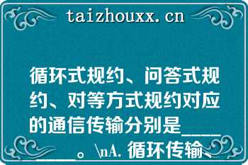 循环式规约、问答式规约、对等方式规约对应的通信传输分别是________。\nA. 循环传输、自发传输、按请求传输\nB. 循环传输、按请求传输、自发传输\nC. 自发传输、循环传输、按请求传输\nD. 自发传输、按请求传输、循环传输