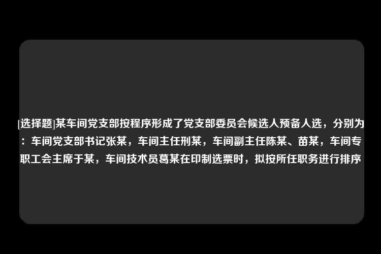 [选择题]某车间党支部按程序形成了党支部委员会候选人预备人选，分别为：车间党支部书记张某，车间主任刑某，车间副主任陈某、苗某，车间专职工会主席于某，车间技术员葛某在印制选票时，拟按所任职务进行排序