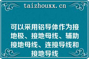 可以采用铝导体作为接地极、接地母线、辅助接地母线、连接导线和接地导线