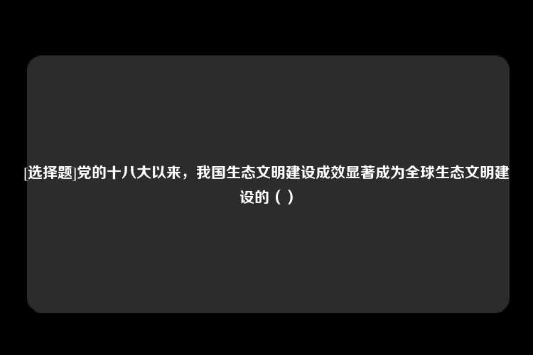 [选择题]党的十八大以来，我国生态文明建设成效显著成为全球生态文明建设的（）