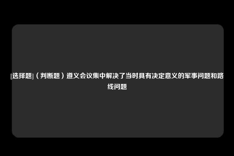 [选择题]（判断题）遵义会议集中解决了当时具有决定意义的军事问题和路线问题