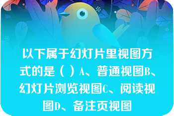 以下属于幻灯片里视图方式的是（）A、普通视图B、幻灯片浏览视图C、阅读视图D、备注页视图