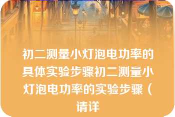 初二测量小灯泡电功率的具体实验步骤初二测量小灯泡电功率的实验步骤（请详