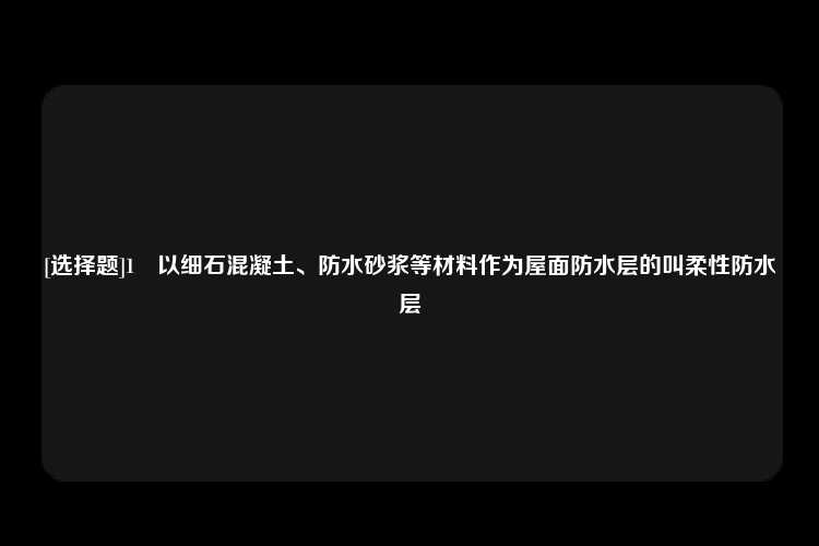 [选择题]1	以细石混凝土、防水砂浆等材料作为屋面防水层的叫柔性防水层