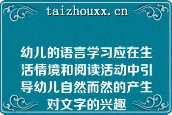 幼儿的语言学习应在生活情境和阅读活动中引导幼儿自然而然的产生对文字的兴趣