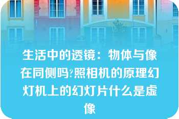 生活中的透镜：物体与像在同侧吗?照相机的原理幻灯机上的幻灯片什么是虚像