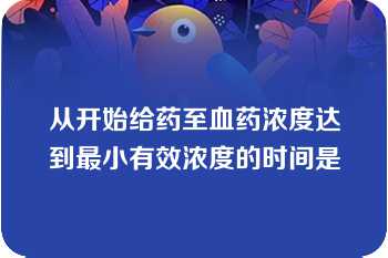 从开始给药至血药浓度达到最小有效浓度的时间是