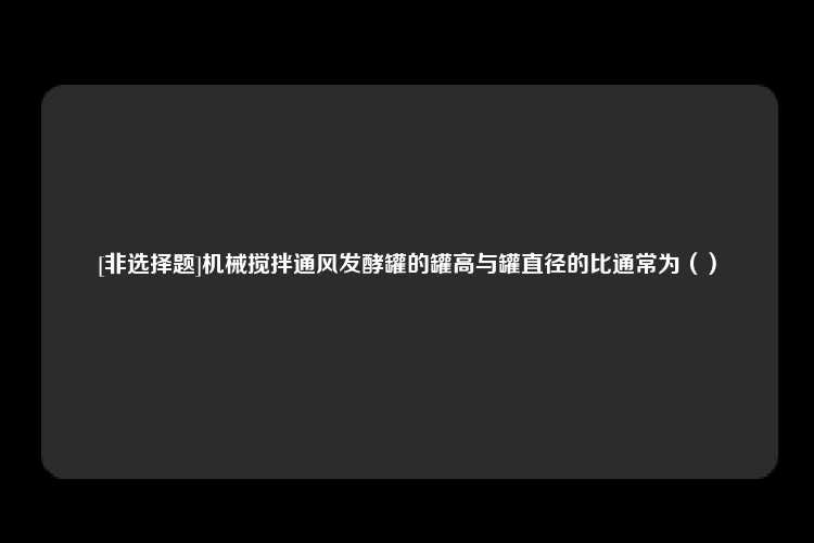 [非选择题]机械搅拌通风发酵罐的罐高与罐直径的比通常为（）