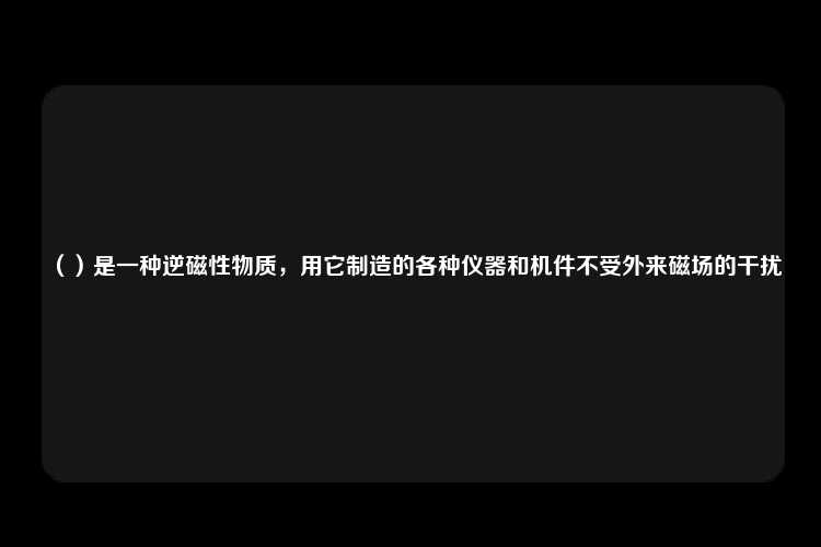 （）是一种逆磁性物质，用它制造的各种仪器和机件不受外来磁场的干扰