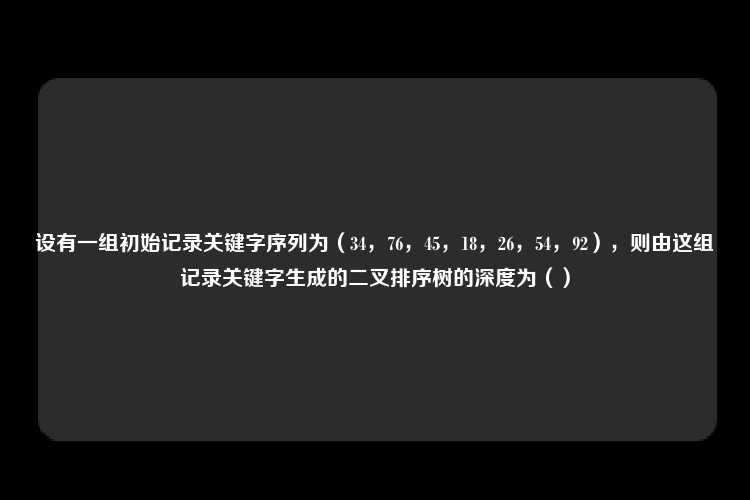 设有一组初始记录关键字序列为（34，76，45，18，26，54，92），则由这组记录关键字生成的二叉排序树的深度为（）