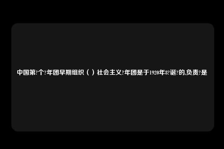 中国第?个?年团早期组织（）社会主义?年团是于1920年8?诞?的,负责?是	