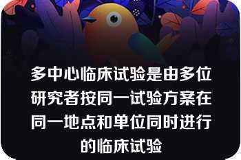 多中心临床试验是由多位研究者按同一试验方案在同一地点和单位同时进行的临床试验