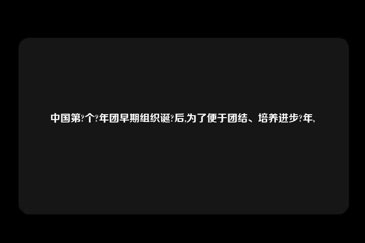 中国第?个?年团早期组织诞?后,为了便于团结、培养进步?年,