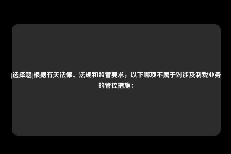 [选择题]根据有关法律、法规和监管要求，以下哪项不属于对涉及制裁业务的管控措施：