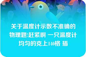 关于温度计示数不准确的物理题!赶紧啊 一只温度计均匀的克上140格 插