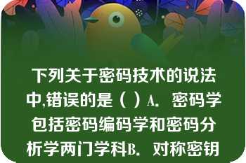 下列关于密码技术的说法中,错误的是（）A．密码学包括密码编码学和密码分析学两门学科B．对称密钥密码体制也称为单密钥密码体制或传统密码