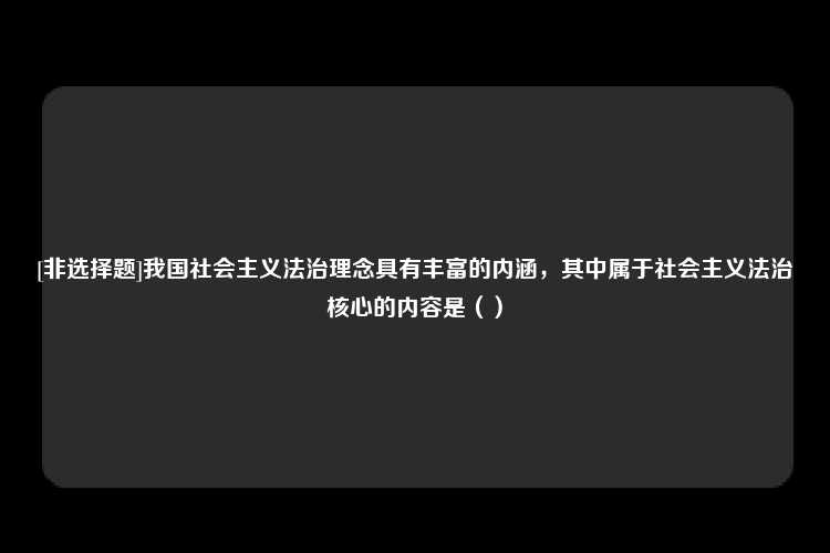 [非选择题]我国社会主义法治理念具有丰富的内涵，其中属于社会主义法治核心的内容是（）