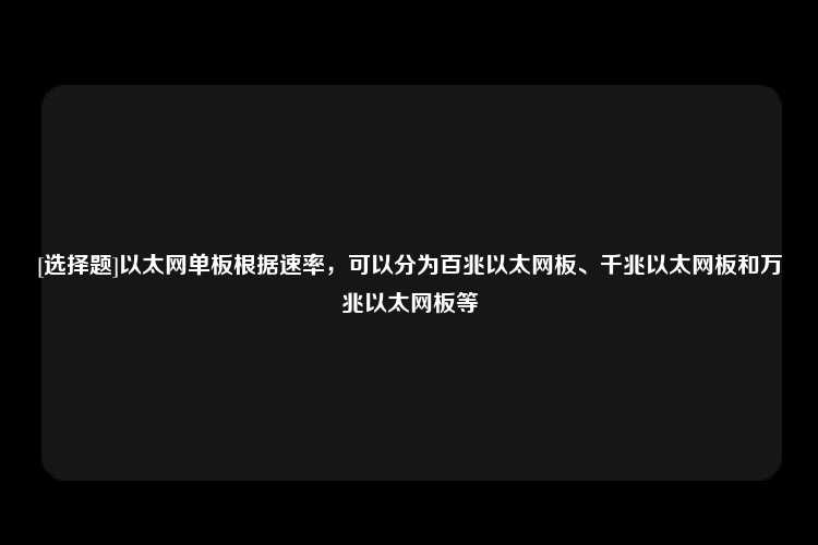 [选择题]以太网单板根据速率，可以分为百兆以太网板、千兆以太网板和万兆以太网板等