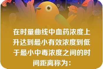 在时量曲线中血药浓度上升达到最小有效浓度到低于最小中毒浓度之间的时间距离称为：