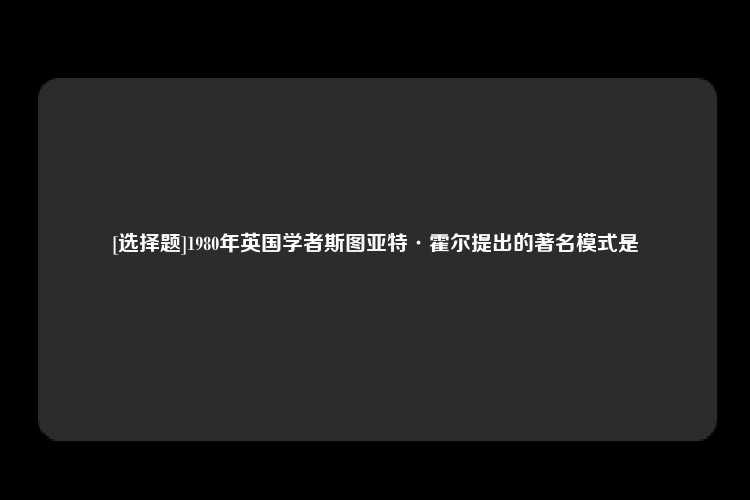 [选择题]1980年英国学者斯图亚特·霍尔提出的著名模式是