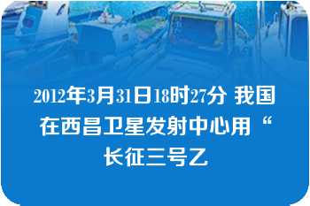 2012年3月31日18时27分 我国在西昌卫星发射中心用“长征三号乙