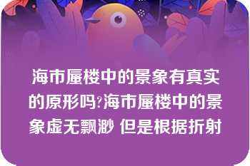 海市蜃楼中的景象有真实的原形吗?海市蜃楼中的景象虚无飘渺 但是根据折射