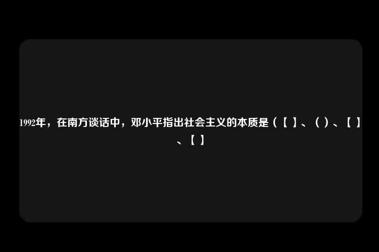 1992年，在南方谈话中，邓小平指出社会主义的本质是（【】、（）、【】、【】