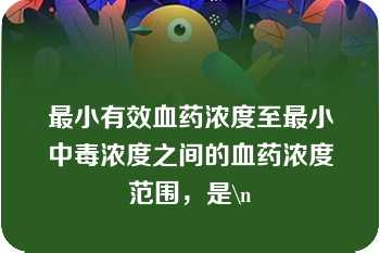 最小有效血药浓度至最小中毒浓度之间的血药浓度范围，是\n