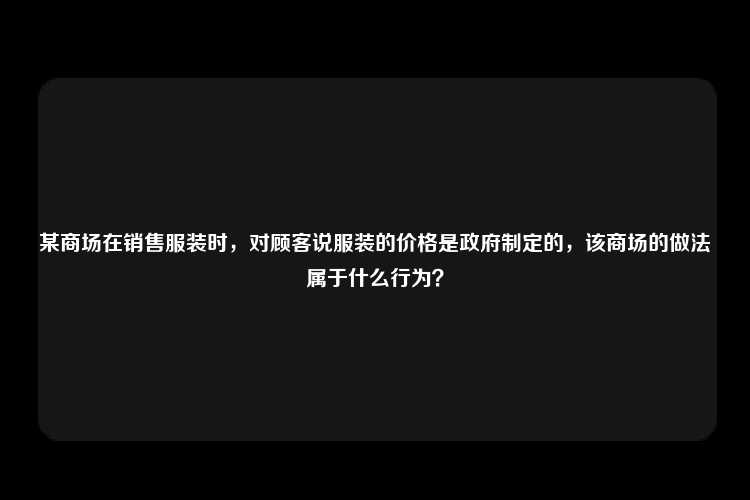 某商场在销售服装时，对顾客说服装的价格是政府制定的，该商场的做法属于什么行为？