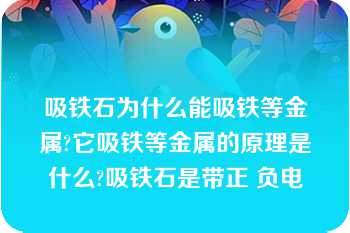 吸铁石为什么能吸铁等金属?它吸铁等金属的原理是什么?吸铁石是带正 负电