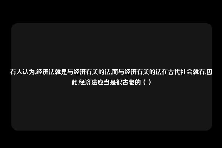 有人认为,经济法就是与经济有关的法,而与经济有关的法在古代社会就有,因此,经济法应当是很古老的（）