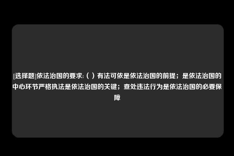 [选择题]依法治国的要求:（）有法可依是依法治国的前提；是依法治国的中心环节严格执法是依法治国的关键；查处违法行为是依法治国的必要保障