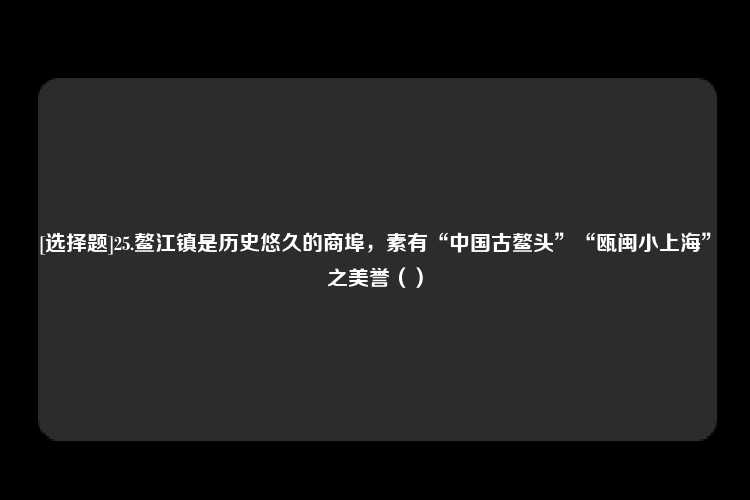 [选择题]25.鳌江镇是历史悠久的商埠，素有“中国古鳌头”“瓯闽小上海”之美誉（）