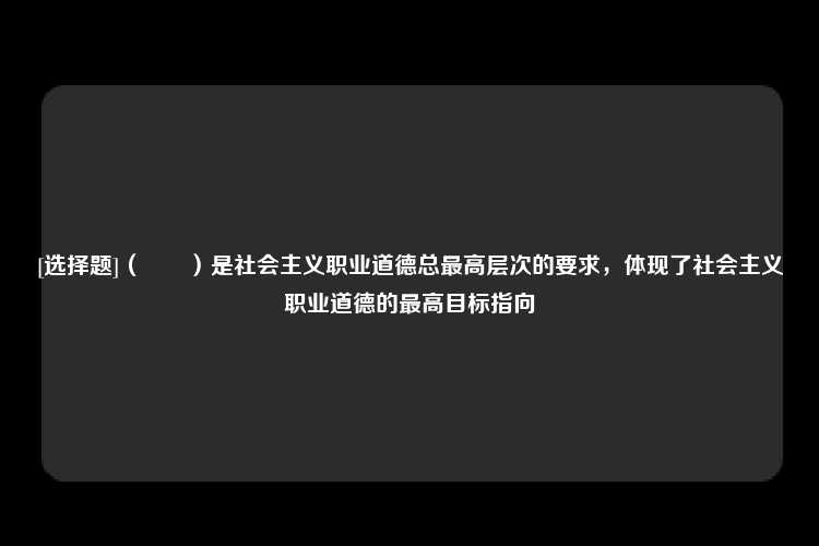 [选择题]（　　）是社会主义职业道德总最高层次的要求，体现了社会主义职业道德的最高目标指向