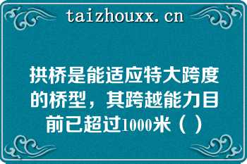 拱桥是能适应特大跨度的桥型，其跨越能力目前已超过1000米（）