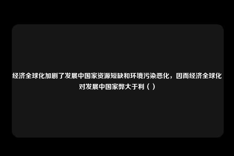 经济全球化加剧了发展中国家资源短缺和环境污染恶化，因而经济全球化对发展中国家弊大于利（）