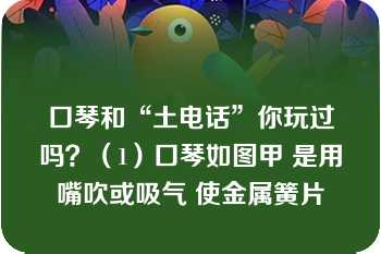 口琴和“土电话”你玩过吗？（1）口琴如图甲 是用嘴吹或吸气 使金属簧片