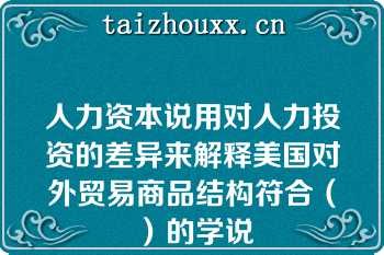 人力资本说用对人力投资的差异来解释美国对外贸易商品结构符合（）的学说