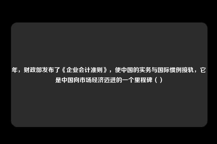 年，财政部发布了《企业会计准则》，使中国的实务与国际惯例接轨，它是中国向市场经济迈进的一个里程碑（）