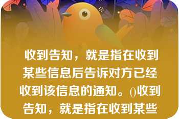  收到告知，就是指在收到某些信息后告诉对方已经收到该信息的通知。()收到告知，就是指在收到某些信息后告诉对方已经收到该信息的通知。()