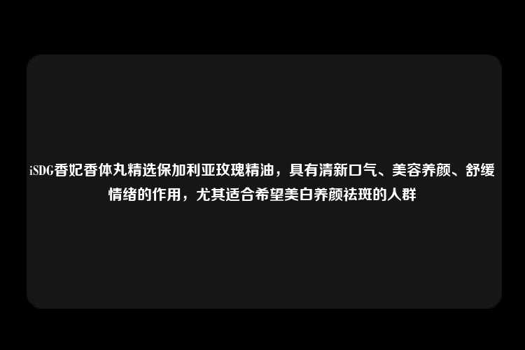 iSDG香妃香体丸精选保加利亚玫瑰精油，具有清新口气、美容养颜、舒缓情绪的作用，尤其适合希望美白养颜祛斑的人群